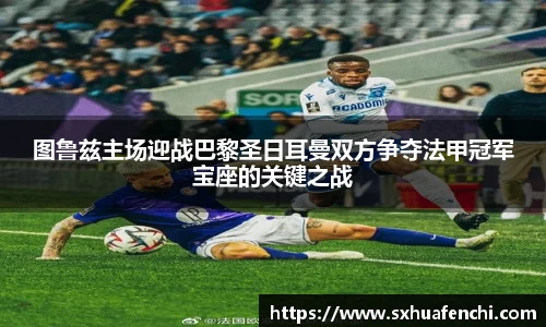 图鲁兹主场迎战巴黎圣日耳曼双方争夺法甲冠军宝座的关键之战